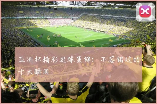 亚洲杯精彩进球集锦:不容错过的十大瞬间