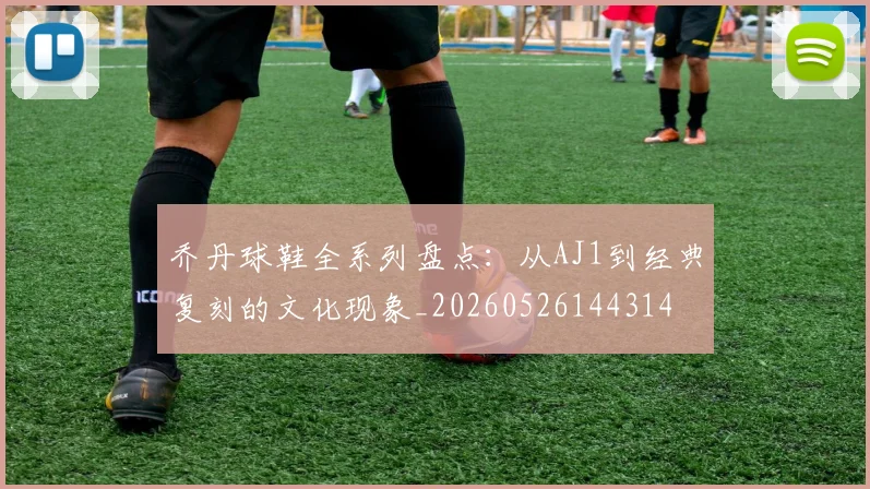 乔丹球鞋全系列盘点：从AJ1到经典复刻的文化现象_20260526144314