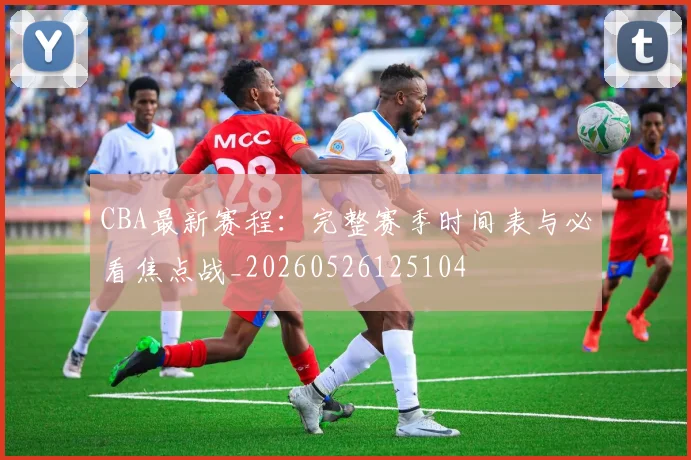 CBA最新赛程：完整赛季时间表与必看焦点战_20260526125104