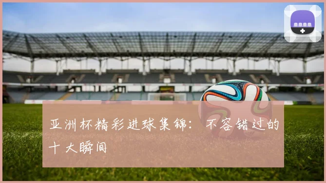 亚洲杯精彩进球集锦:不容错过的十大瞬间