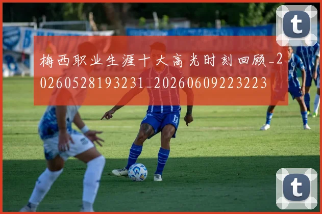 梅西职业生涯十大高光时刻回顾_20260528193231_20260609223223