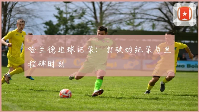哈兰德进球记录:打破的纪录与里程碑时刻