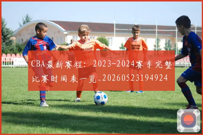CBA最新赛程：2023-2024赛季完整比赛时间表一览_20260523194924
