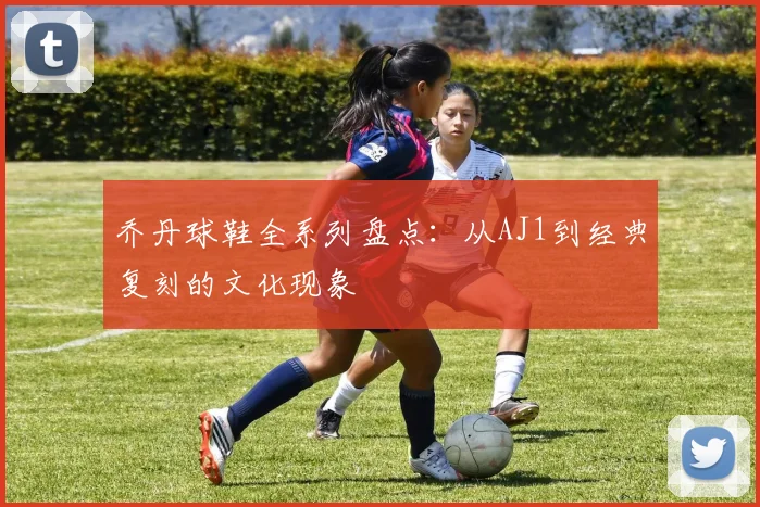 乔丹球鞋全系列盘点：从AJ1到经典复刻的文化现象