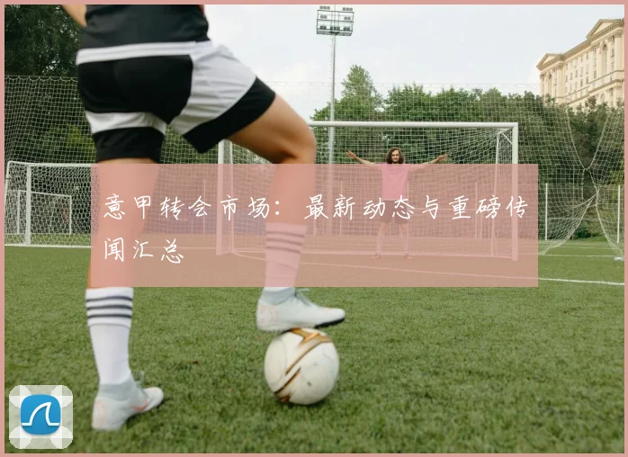 意甲转会市场：最新动态与重磅传闻汇总