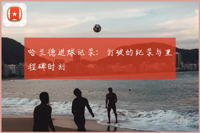 哈兰德进球记录:打破的纪录与里程碑时刻