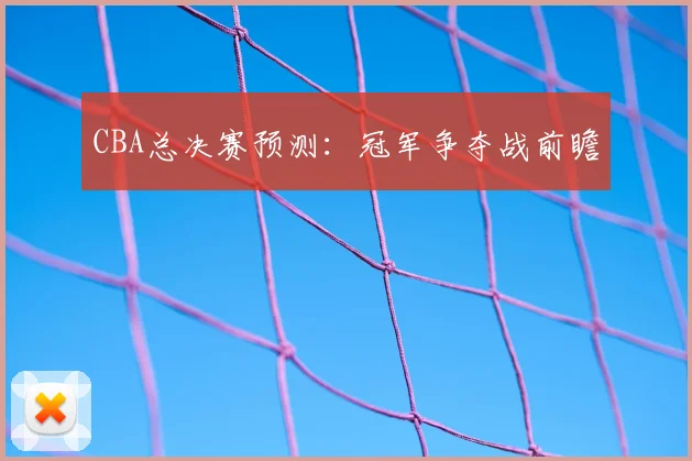CBA总决赛预测：冠军争夺战前瞻