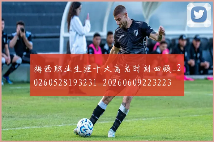 梅西职业生涯十大高光时刻回顾_20260528193231_20260609223223