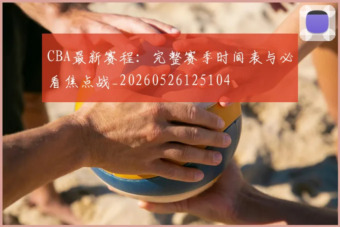 CBA最新赛程：完整赛季时间表与必看焦点战_20260526125104